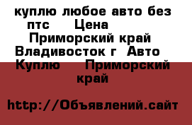 куплю любое авто без птс.  › Цена ­ 1 000 - Приморский край, Владивосток г. Авто » Куплю   . Приморский край